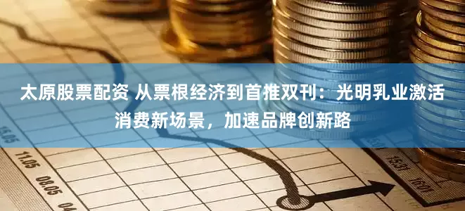 太原股票配资 从票根经济到首推双刊：光明乳业激活消费新场景，加速品牌创新路