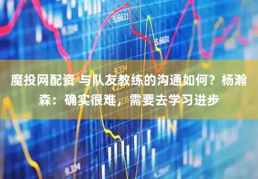 魔投网配资 与队友教练的沟通如何？杨瀚森：确实很难，需要去学习进步