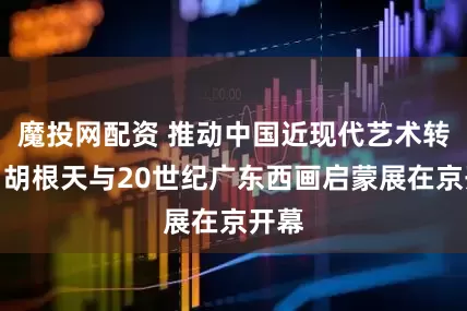 魔投网配资 推动中国近现代艺术转型，胡根天与20世纪广东西画启蒙展在京开幕