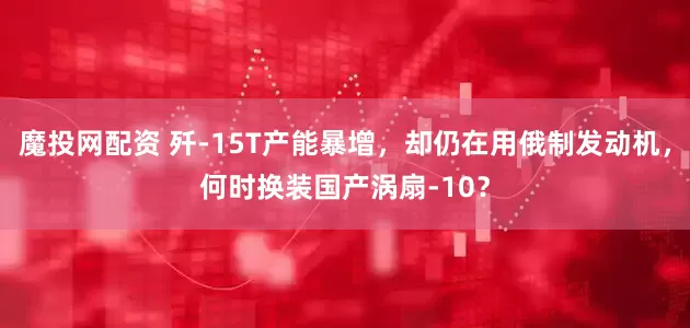 魔投网配资 歼-15T产能暴增，却仍在用俄制发动机，何时换装国产涡扇-10？