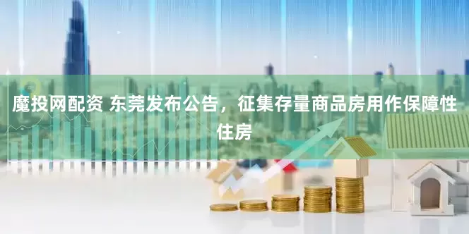 魔投网配资 东莞发布公告，征集存量商品房用作保障性住房