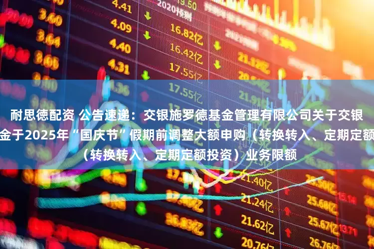 耐思徳配资 公告速递：交银施罗德基金管理有限公司关于交银纯债债券发起基金于2025年“国庆节”假期前调整大额申购（转换转入、定期定额投资）业务限额