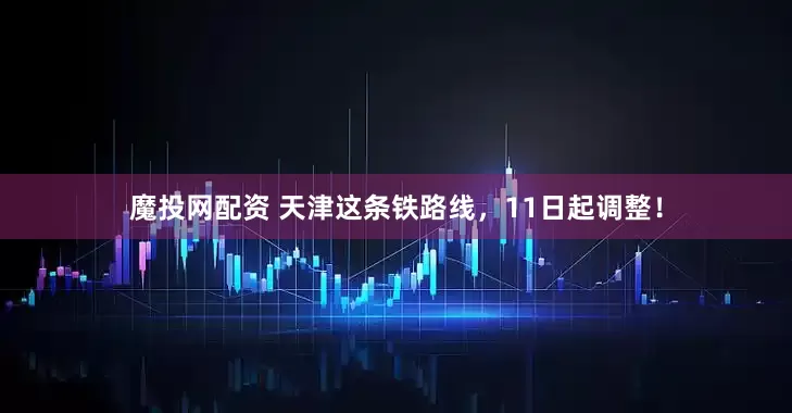 魔投网配资 天津这条铁路线，11日起调整！